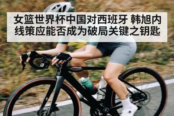 女篮世界杯中国对西班牙 韩旭内线策应能否成为破局关键之钥匙 - Mango Sports